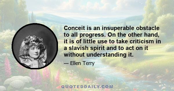 Conceit is an insuperable obstacle to all progress. On the other hand, it is of little use to take criticism in a slavish spirit and to act on it without understanding it.