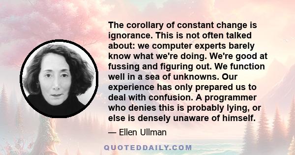 The corollary of constant change is ignorance. This is not often talked about: we computer experts barely know what we're doing. We're good at fussing and figuring out. We function well in a sea of unknowns. Our