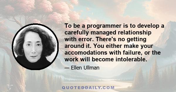 To be a programmer is to develop a carefully managed relationship with error. There's no getting around it. You either make your accomodations with failure, or the work will become intolerable.