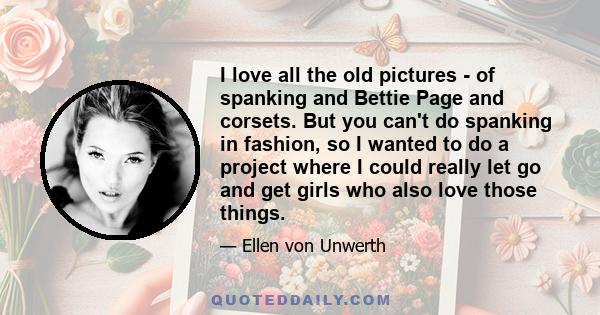 I love all the old pictures - of spanking and Bettie Page and corsets. But you can't do spanking in fashion, so I wanted to do a project where I could really let go and get girls who also love those things.