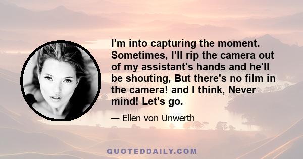 I'm into capturing the moment. Sometimes, I'll rip the camera out of my assistant's hands and he'll be shouting, But there's no film in the camera! and I think, Never mind! Let's go.