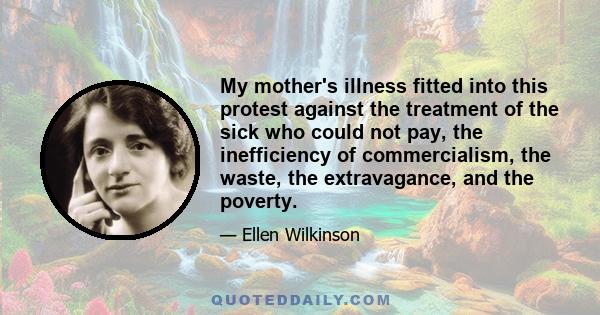 My mother's illness fitted into this protest against the treatment of the sick who could not pay, the inefficiency of commercialism, the waste, the extravagance, and the poverty.