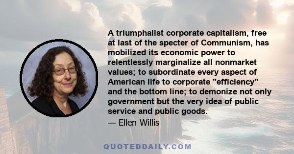 A triumphalist corporate capitalism, free at last of the specter of Communism, has mobilized its economic power to relentlessly marginalize all nonmarket values; to subordinate every aspect of American life to corporate 