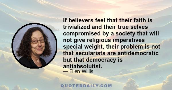 If believers feel that their faith is trivialized and their true selves compromised by a society that will not give religious imperatives special weight, their problem is not that secularists are antidemocratic but that 