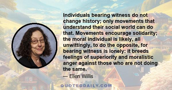 Individuals bearing witness do not change history; only movements that understand their social world can do that. Movements encourage solidarity; the moral individual is likely, all unwittingly, to do the opposite, for