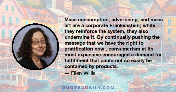 Mass consumption, advertising, and mass art are a corporate Frankenstein; while they reinforce the system, they also undermine it. By continually pushing the message that we have the right to gratification now ,