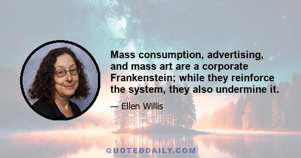 Mass consumption, advertising, and mass art are a corporate Frankenstein; while they reinforce the system, they also undermine it.