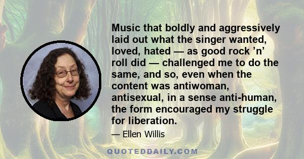 Music that boldly and aggressively laid out what the singer wanted, loved, hated — as good rock ’n’ roll did — challenged me to do the same, and so, even when the content was antiwoman, antisexual, in a sense