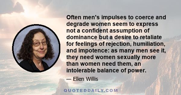 Often men's impulses to coerce and degrade women seem to express not a confident assumption of dominance but a desire to retaliate for feelings of rejection, humiliation, and impotence: as many men see it, they need