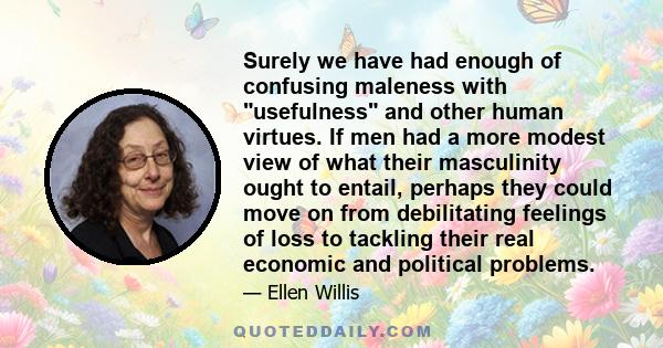 Surely we have had enough of confusing maleness with usefulness and other human virtues. If men had a more modest view of what their masculinity ought to entail, perhaps they could move on from debilitating feelings of