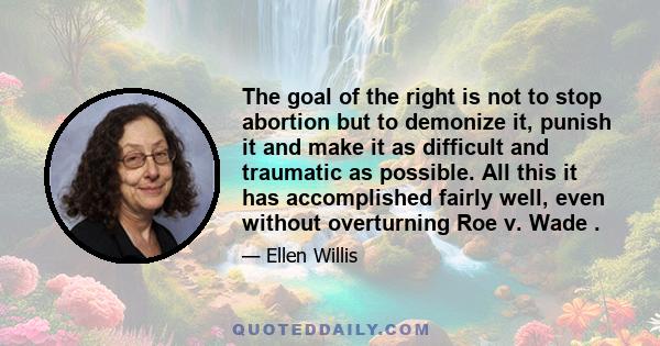 The goal of the right is not to stop abortion but to demonize it, punish it and make it as difficult and traumatic as possible. All this it has accomplished fairly well, even without overturning Roe v. Wade .