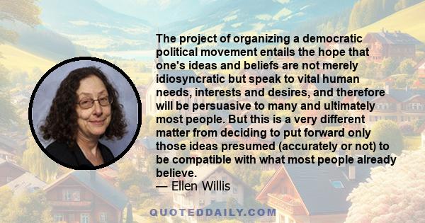 The project of organizing a democratic political movement entails the hope that one's ideas and beliefs are not merely idiosyncratic but speak to vital human needs, interests and desires, and therefore will be