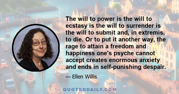 The will to power is the will to ecstasy is the will to surrender is the will to submit and, in extremis, to die. Or to put it another way, the rage to attain a freedom and happiness one's psyche cannot accept creates