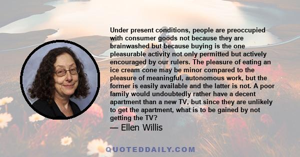 Under present conditions, people are preoccupied with consumer goods not because they are brainwashed but because buying is the one pleasurable activity not only permitted but actively encouraged by our rulers. The