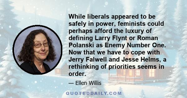 While liberals appeared to be safely in power, feminists could perhaps afford the luxury of defining Larry Flynt or Roman Polanski as Enemy Number One. Now that we have to cope with Jerry Falwell and Jesse Helms, a