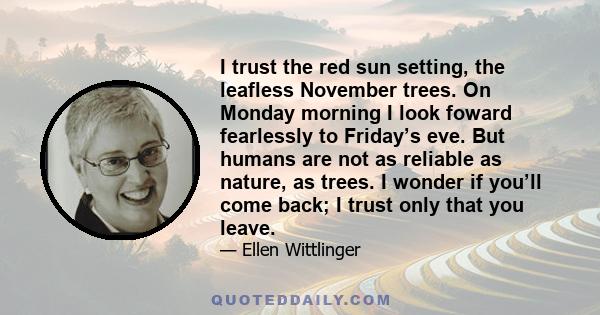 I trust the red sun setting, the leafless November trees. On Monday morning I look foward fearlessly to Friday’s eve. But humans are not as reliable as nature, as trees. I wonder if you’ll come back; I trust only that