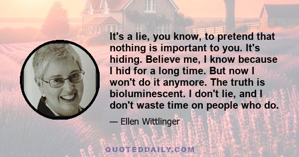 It's a lie, you know, to pretend that nothing is important to you. It's hiding. Believe me, I know because I hid for a long time. But now I won't do it anymore. The truth is bioluminescent. I don't lie, and I don't