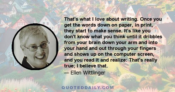 That's what I love about writing. Once you get the words down on paper, in print, they start to make sense. It's like you don't know what you think until it dribbles from your brain down your arm and into your hand and