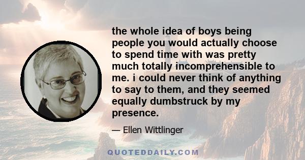 the whole idea of boys being people you would actually choose to spend time with was pretty much totally incomprehensible to me. i could never think of anything to say to them, and they seemed equally dumbstruck by my