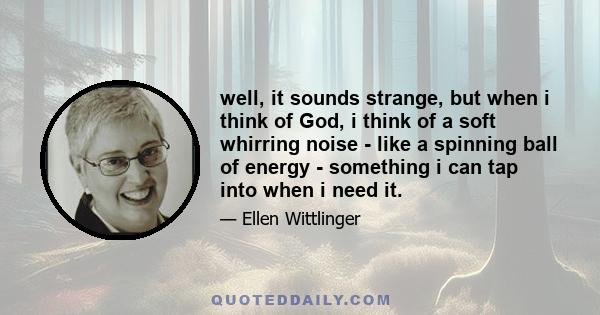 well, it sounds strange, but when i think of God, i think of a soft whirring noise - like a spinning ball of energy - something i can tap into when i need it.