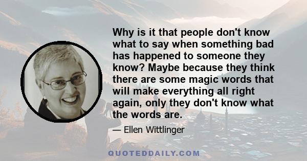 Why is it that people don't know what to say when something bad has happened to someone they know? Maybe because they think there are some magic words that will make everything all right again, only they don't know what 