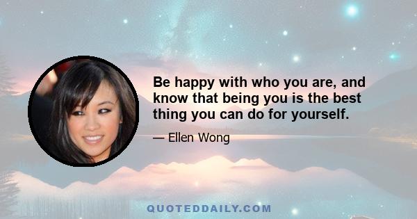 Be happy with who you are, and know that being you is the best thing you can do for yourself.