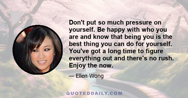 Don't put so much pressure on yourself. Be happy with who you are and know that being you is the best thing you can do for yourself. You've got a long time to figure everything out and there's no rush. Enjoy the now.