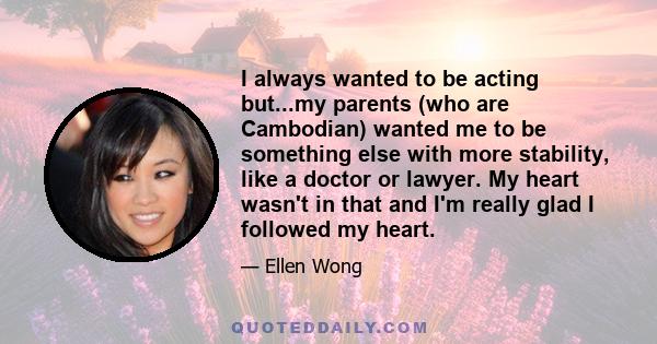 I always wanted to be acting but...my parents (who are Cambodian) wanted me to be something else with more stability, like a doctor or lawyer. My heart wasn't in that and I'm really glad I followed my heart.