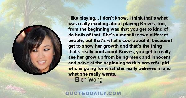 I like playing... I don't know. I think that's what was really exciting about playing Knives, too, from the beginning was that you get to kind of do both of that. She's almost like two different people, but that's