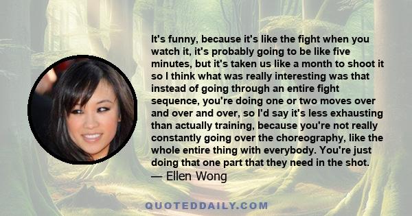 It's funny, because it's like the fight when you watch it, it's probably going to be like five minutes, but it's taken us like a month to shoot it so I think what was really interesting was that instead of going through 