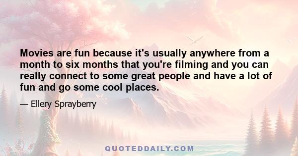 Movies are fun because it's usually anywhere from a month to six months that you're filming and you can really connect to some great people and have a lot of fun and go some cool places.