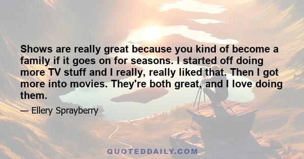 Shows are really great because you kind of become a family if it goes on for seasons. I started off doing more TV stuff and I really, really liked that. Then I got more into movies. They're both great, and I love doing