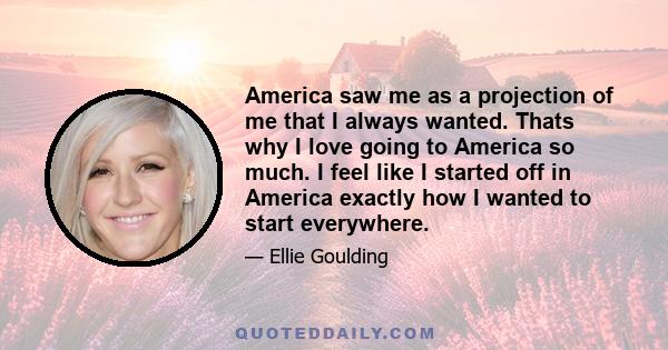 America saw me as a projection of me that I always wanted. Thats why I love going to America so much. I feel like I started off in America exactly how I wanted to start everywhere.