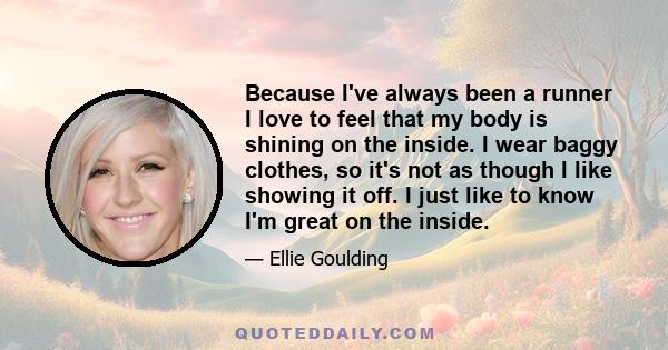 Because I've always been a runner I love to feel that my body is shining on the inside. I wear baggy clothes, so it's not as though I like showing it off. I just like to know I'm great on the inside.