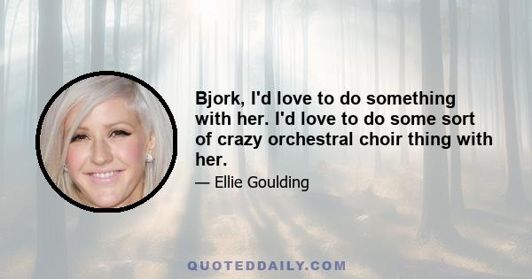 Bjork, I'd love to do something with her. I'd love to do some sort of crazy orchestral choir thing with her.