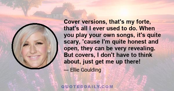 Cover versions, that's my forte, that's all I ever used to do. When you play your own songs, it's quite scary, 'cause I'm quite honest and open, they can be very revealing. But covers, I don't have to think about, just