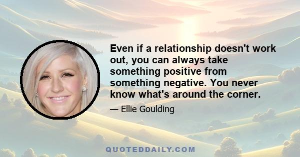 Even if a relationship doesn't work out, you can always take something positive from something negative. You never know what's around the corner.