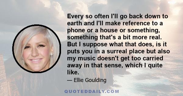 Every so often I'll go back down to earth and I'll make reference to a phone or a house or something, something that's a bit more real. But I suppose what that does, is it puts you in a surreal place but also my music