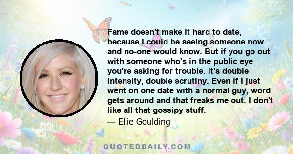 Fame doesn't make it hard to date, because I could be seeing someone now and no-one would know. But if you go out with someone who's in the public eye you're asking for trouble. It's double intensity, double scrutiny.