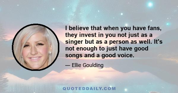 I believe that when you have fans, they invest in you not just as a singer but as a person as well. It's not enough to just have good songs and a good voice.