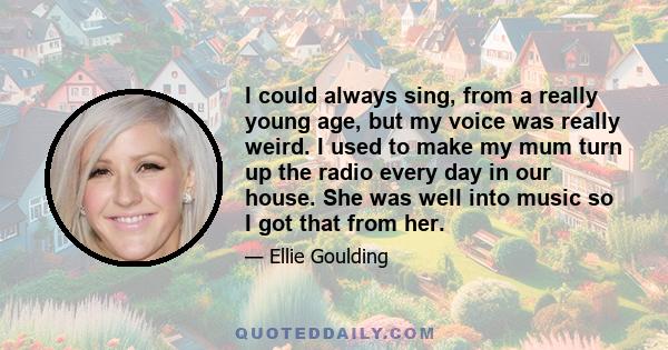 I could always sing, from a really young age, but my voice was really weird. I used to make my mum turn up the radio every day in our house. She was well into music so I got that from her.