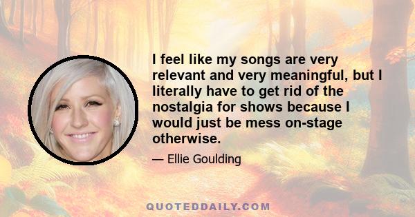 I feel like my songs are very relevant and very meaningful, but I literally have to get rid of the nostalgia for shows because I would just be mess on-stage otherwise.