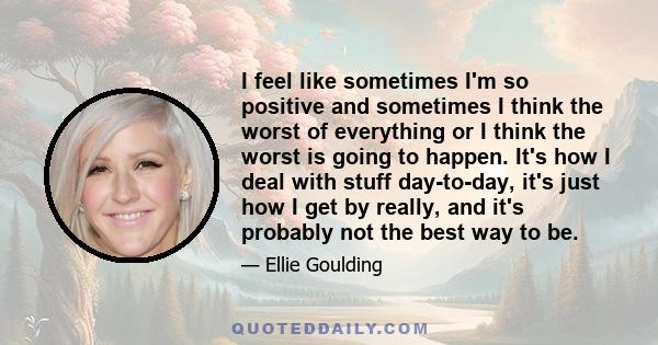 I feel like sometimes I'm so positive and sometimes I think the worst of everything or I think the worst is going to happen. It's how I deal with stuff day-to-day, it's just how I get by really, and it's probably not