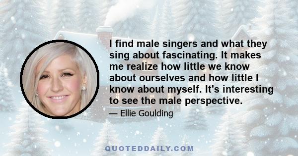 I find male singers and what they sing about fascinating. It makes me realize how little we know about ourselves and how little I know about myself. It's interesting to see the male perspective.