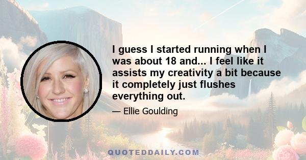 I guess I started running when I was about 18 and... I feel like it assists my creativity a bit because it completely just flushes everything out.