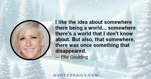 I like the idea about somewhere there being a world... somewhere there's a world that I don't know about. But also, that somewhere, there was once something that disappeared.