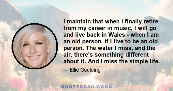 I maintain that when I finally retire from my career in music, I will go and live back in Wales - when I am an old person, if I live to be an old person. The water I miss, and the air, there's something different about