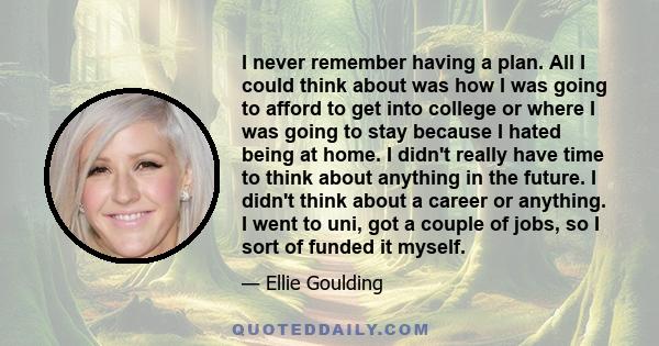 I never remember having a plan. All I could think about was how I was going to afford to get into college or where I was going to stay because I hated being at home. I didn't really have time to think about anything in