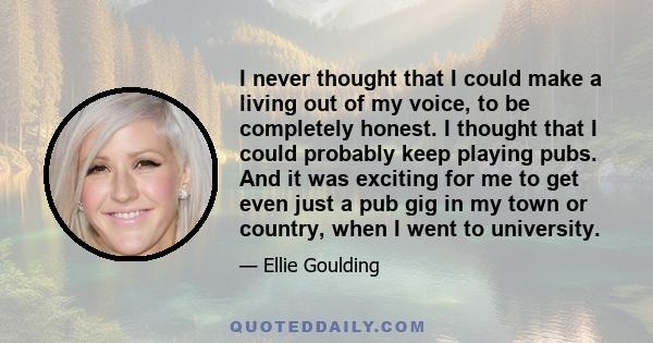 I never thought that I could make a living out of my voice, to be completely honest. I thought that I could probably keep playing pubs. And it was exciting for me to get even just a pub gig in my town or country, when I 