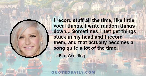 I record stuff all the time, like little vocal things. I write random things down... Sometimes I just get things stuck in my head and I record them, and that actually becomes a song quite a lot of the time.